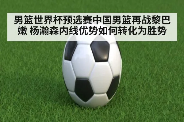 男篮世界杯预选赛中国男篮再战黎巴嫩 杨瀚森内线优势如何转化为胜势 | kaiyun